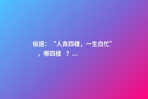 俗語：“人貪四樣，一生白忙”，哪四樣？早知道少吃虧！